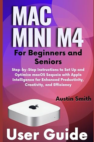 Mac Mini M4 User Guide for Beginners and Seniors: Step-by-Step Instructions to Set Up and Optimize macOS Sequoia with Apple Intelligence for Enhanced Productivity, Creativity, and Efficiency