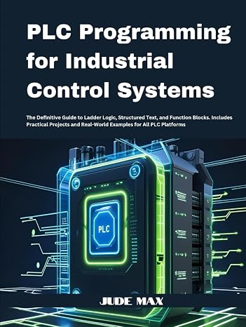 PLC Programming for Industrial Control Systems: The Definitive Guide to Ladder Logic, Structured Text, and Function Blocks. Includes Practical Projects and Real-World Examples for All PLC Platforms