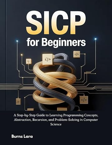 SICP for Beginners: A Step-by-Step Guide to Learning Programming Concepts, Abstraction, Recursion, and Problem-Solving in Computer Science