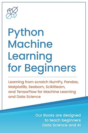 Python Machine Learning for Beginners: Learning from scratch NumPy, Pandas, Matplotlib, Seaborn, Scikitlearn, and TensorFlow for Machine Learning and ... Learning & Data Science for Beginners)