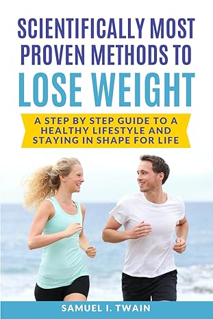 Scientifically Most Proven Methods to Lose Weight: A Step by Step Guide to A Healthy Lifestyle and Staying in Shape for Life