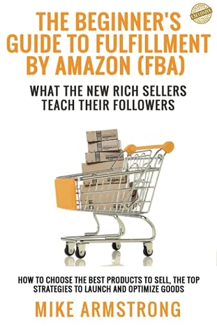 The Beginners Guide to Fulfillment by Amazon (FBA): What the New Rich Sellers Teach Their Followers: How to Choose the Best Products to Sell, The Top Strategies to Launch and Optimize Goods