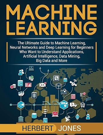 Machine Learning: The Ultimate Guide to Machine Learning, Neural Networks and Deep Learning for Beginners Who Want to Understand Applications, Artificial Intelligence, Data Mining, Big Data and More